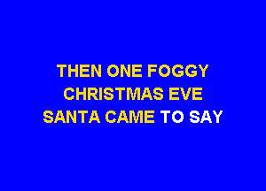 THEN ONE FOGGY
CHRISTMAS EVE

SANTA CAME TO SAY