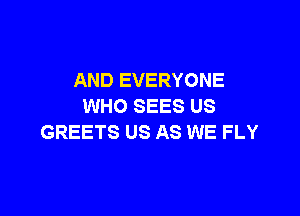 AND EVERYONE
WHO SEES US

GREETS US AS WE FLY