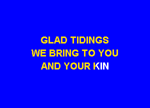 GLAD TIDINGS
WE BRING TO YOU

AND YOUR KIN