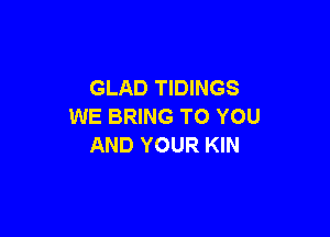 GLAD TIDINGS
WE BRING TO YOU

AND YOUR KIN