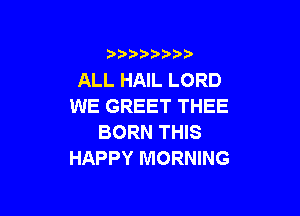 3 )) ?)

ALL HAIL LORD
WE GREET THEE

BORN THIS
HAPPY MORNING
