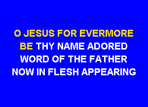 0 JESUS FOR EVERMORE
BE THY NAME ADORED
WORD OF THE FATHER

NOW IN FLESH APPEARING