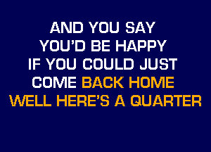 AND YOU SAY
YOU'D BE HAPPY
IF YOU COULD JUST
COME BACK HOME
WELL HERES A QUARTER