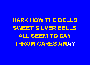 HARK HOW THE BELLS
SWEET SILVER BELLS
ALL SEEM TO SAY
THROW CARES AWAY