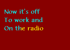 Now it's off
To work and

On the radio