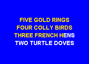 FIVE GOLD RINGS
FOUR COLLY BIRDS
THREE FRENCH HENS
TWO TURTLE DOVES

g