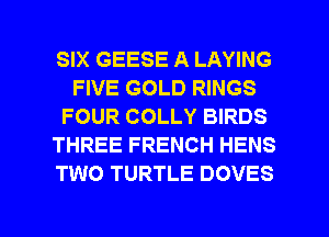 SIX GEESE A LAYING
FIVE GOLD RINGS
FOUR COLLY BIRDS
THREE FRENCH HENS
TWO TURTLE DOVES

g