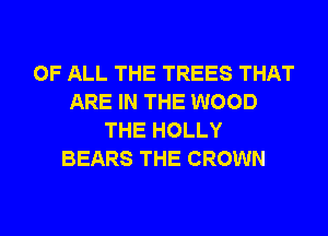 OF ALL THE TREES THAT
ARE IN THE WOOD
THE HOLLY
BEARS THE CROWN