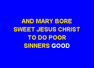 AND MARY BORE
SWEET JESUS CHRIST

TO DO POOR
SINNERS GOOD