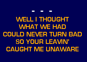 WELL I THOUGHT
WHAT WE HAD
COULD NEVER TURN BAD
80 YOUR LEl-W'IN'
CAUGHT ME UNAWARE