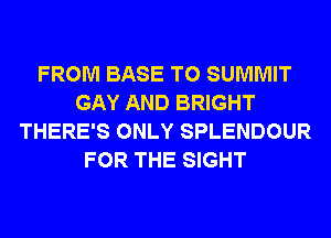 FROM BASE T0 SUMMIT
GAY AND BRIGHT
THERE'S ONLY SPLENDOUR
FOR THE SIGHT