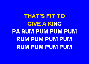 THATS FIT TO
GIVE A KING
PA RUM PUM PUM PUM
RUM PUM PUM PUM
RUM PUM PUM PUM