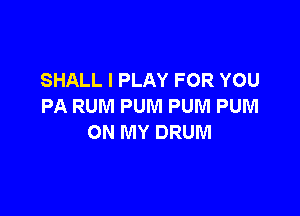 SHALL I PLAY FOR YOU
PA RUM PUNI PUM PUM

ON MY DRUM