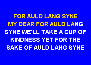 FOR AULD LANG SYNE
MY DEAR FOR AULD LANG
SYNE WE'LL TAKE A CUP 0F
KINDNESS YET FOR THE
SAKE 0F AULD LANG SYNE