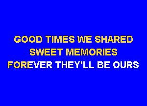 GOOD TIMES WE SHARED
SWEET MEMORIES
FOREVER THEY'LL BE OURS