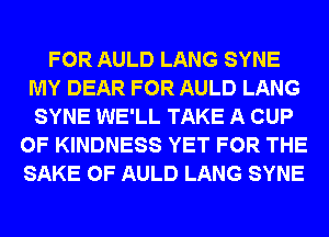 FOR AULD LANG SYNE
MY DEAR FOR AULD LANG
SYNE WE'LL TAKE A CUP
0F KINDNESS YET FOR THE
SAKE 0F AULD LANG SYNE