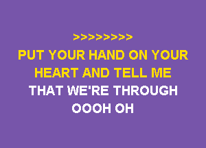 PUT YOUR HAND ON YOUR
HEART AND TELL ME
THAT WE'RE THROUGH
OOOH 0H