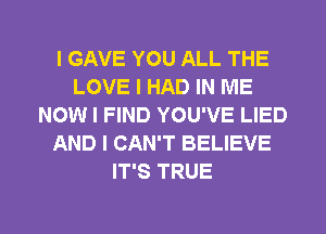 I GAVE YOU ALL THE
LOVE I HAD IN ME
NOW I FIND YOU'VE LIED
AND I CAN'T BELIEVE
IT'S TRUE