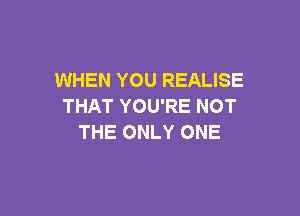 WHEN YOU REALISE
THAT YOU'RE NOT

THE ONLY ONE