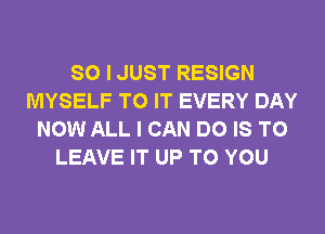 SO I JUST RESIGN
MYSELF TO IT EVERY DAY
NOW ALL I CAN DO IS TO
LEAVE IT UP TO YOU