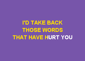 I'D TAKE BACK
THOSE WORDS

THAT HAVE HURT YOU