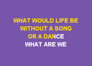 WHAT WOULD LIFE BE
WITHOUT A SONG

OR A DANCE
WHAT ARE WE