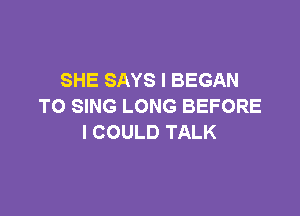 SHE SAYS l BEGAN
TO SING LONG BEFORE

I COULD TALK