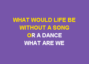 WHAT WOULD LIFE BE
WITHOUT A SONG

OR A DANCE
WHAT ARE WE