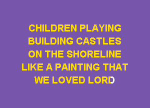 CHILDREN PLAYING
BUILDING CASTLES
ON THE SHORELINE
LIKE A PAINTING THAT
WE LOVED LORD