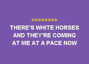 THERE'S WHITE HORSES
AND THEY'RE COMING
AT ME AT A PACE NOW