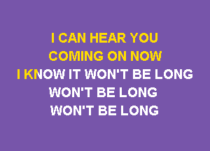 I CAN HEAR YOU
COMING ON NOW
I KNOW IT WON'T BE LONG

WON'T BE LONG
WON'T BE LONG