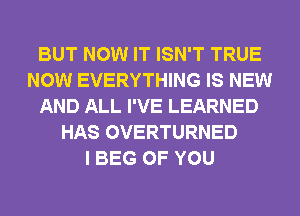 BUT NOW IT ISN'T TRUE
NOW EVERYTHING IS NEW
AND ALL I'VE LEARNED
HAS OVERTURNED
I BEG OF YOU