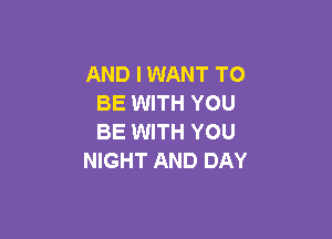AND I WANT TO
BE WITH YOU

BE WITH YOU
NIGHT AND DAY