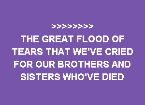 THE GREAT FLOOD 0F
TEARS THAT WE'VE CRIED
FOR OUR BROTHERS AND

SISTERS WHO'VE DIED