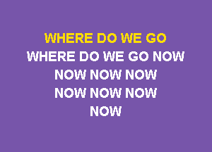 WHERE DO WE GO
WHERE DO WE GO NOW
NOW NOW NOW

NOW NOW NOW
NOW