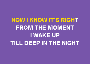 NOW I KNOW IT'S RIGHT
FROM THE MOMENT
I WAKE UP
TILL DEEP IN THE NIGHT