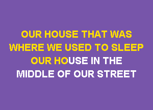 OUR HOUSE THAT WAS
WHERE WE USED TO SLEEP
OUR HOUSE IN THE
MIDDLE OF OUR STREET