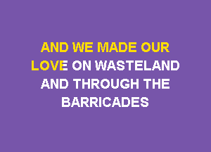 AND WE MADE OUR
LOVE ON WASTELAND
AND THROUGH THE
BARRICADES