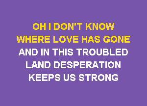 OH I DON'T KNOW
WHERE LOVE HAS GONE
AND IN THIS TROUBLED

LAND DESPERATION
KEEPS US STRONG