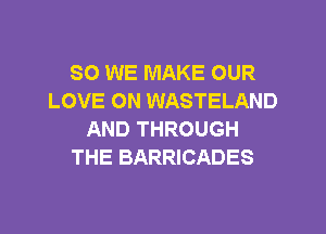SO WE MAKE OUR
LOVE ON WASTELAND

AND THROUGH
THE BARRICADES