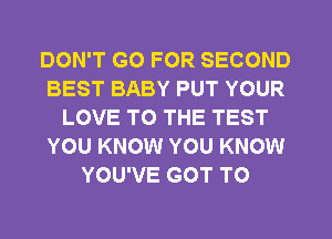 DON'T GO FOR SECOND
BEST BABY PUT YOUR
LOVE TO THE TEST
YOU KNOW YOU KNOW
YOU'VE GOT TO