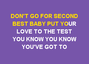 DON'T GO FOR SECOND
BEST BABY PUT YOUR
LOVE TO THE TEST
YOU KNOW YOU KNOW
YOU'VE GOT TO