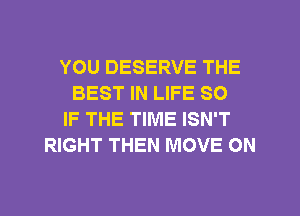 YOU DESERVE THE
BEST IN LIFE SO
IF THE TIME ISN'T
RIGHT THEN MOVE ON