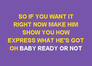 SO IF YOU WANT IT
RIGHT NOW MAKE HIM
SHOW YOU HOW
EXPRESS WHAT HE'S GOT
0H BABY READY OR NOT