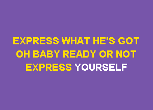 EXPRESS WHAT HE'S GOT
0H BABY READY OR NOT
EXPRESS YOURSELF