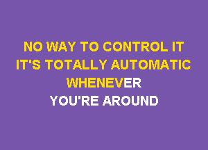 NO WAY TO CONTROL IT
IT'S TOTALLY AUTOMATIC

WHENEVER
YOU'RE AROUND