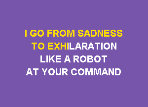 I GO FROM SADNESS
TO EXHILARATION

LIKE A ROBOT
AT YOUR COMMAND