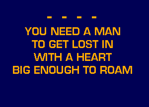 YOU NEED A MAN
TO GET LOST IN

WTH A HEART
BIG ENOUGH TO ROAM