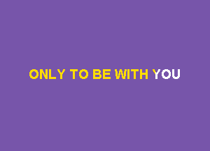 ONLY TO BE WITH YOU