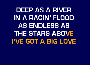 DEEP AS A RIVER
IN A RAGIM FLOOD
AS ENDLESS AS
THE STARS ABOVE
I'VE GOT A BIG LOVE